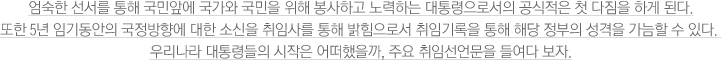 엄숙한 선서를 통해 국민앞에 국가와 국민을 위해 봉사하고 노력하는 대통령으로서의 공식적은 첫 다짐을 하게 된다. 또한 5년 임기동안의 국정방향에 대한 소신을 취임사를 통해 밝힘으로서 취임기록을 통해 해당 정부의 성격을 가늠할 수 있다. 우리나라 대통령들의 시작은 어떠했을까, 주요 취임선언문을 들여다 보자.