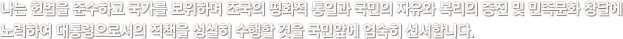 나는 헌법을 준수하고 국가를 보위하며 조국의 평화적 통일과 국민의 자유와 복리의 증진 및 민족문화 창달에 노력하여 대통령으로서의 직책을 성실히 수행할 것을 국민앞에 엄숙히 선서합니다.